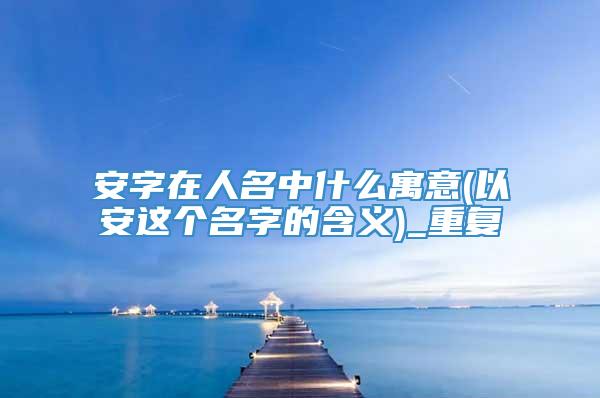 安字在人名中什么寓意(以安这个名字的含义)_重复