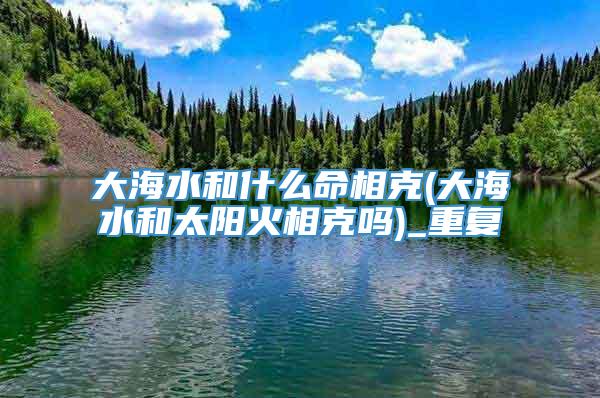 大海水和什么命相克(大海水和太阳火相克吗)_重复