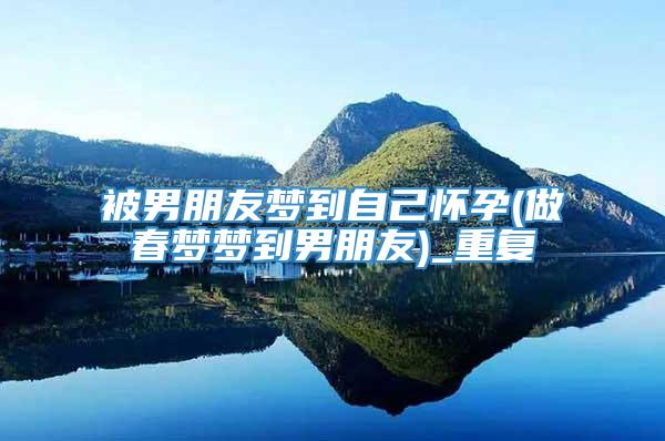 被男朋友梦到自己怀孕(做春梦梦到男朋友)_重复