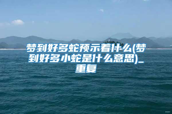 梦到好多蛇预示着什么(梦到好多小蛇是什么意思)_重复