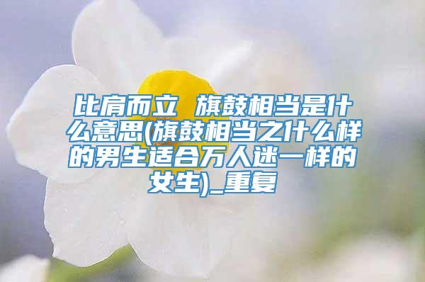 比肩而立 旗鼓相当是什么意思(旗鼓相当之什么样的男生适合万人迷一样的女生)_重复