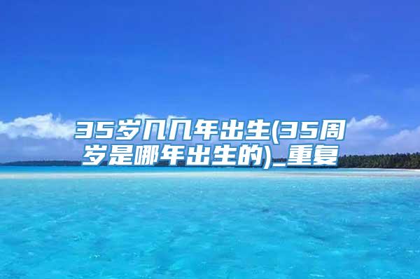 35岁几几年出生(35周岁是哪年出生的)_重复