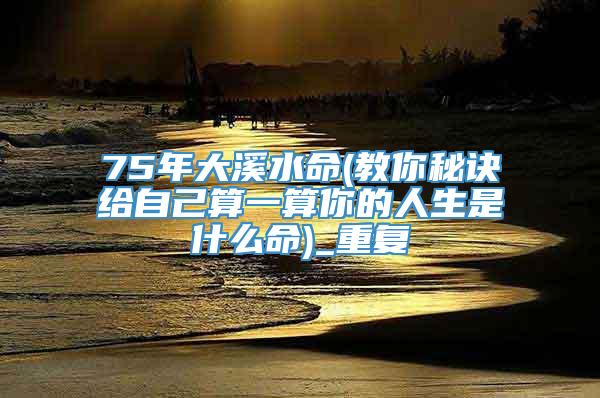 75年大溪水命(教你秘诀给自己算一算你的人生是什么命)_重复