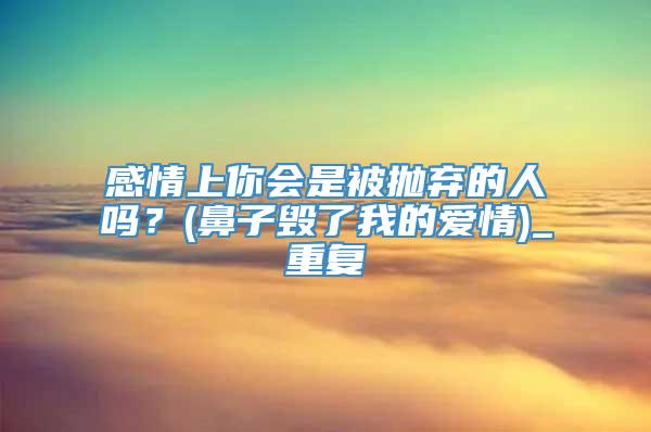 感情上你会是被抛弃的人吗？(鼻子毁了我的爱情)_重复