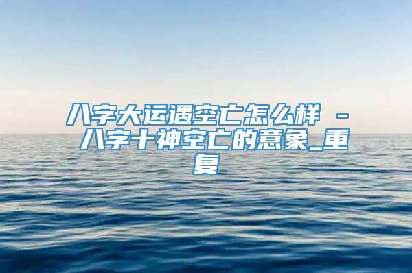 八字大运遇空亡怎么样 - 八字十神空亡的意象_重复