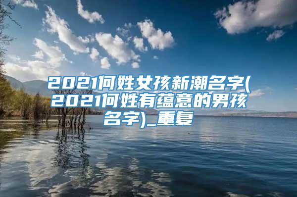 2021何姓女孩新潮名字(2021何姓有蕴意的男孩名字)_重复