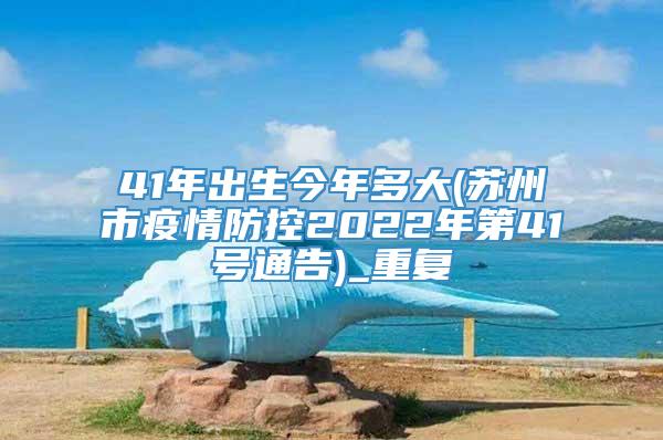 41年出生今年多大(苏州市疫情防控2022年第41号通告)_重复