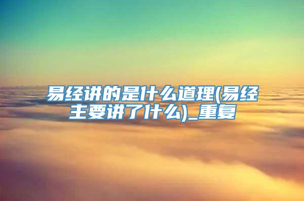 易经讲的是什么道理(易经主要讲了什么)_重复