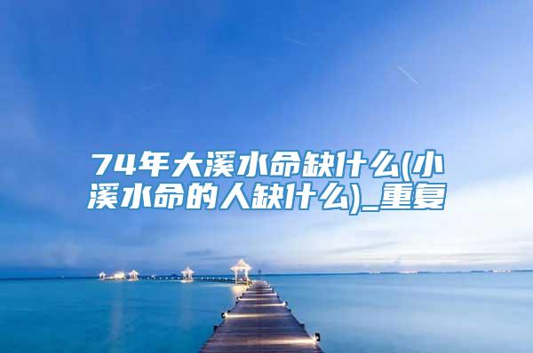 74年大溪水命缺什么(小溪水命的人缺什么)_重复