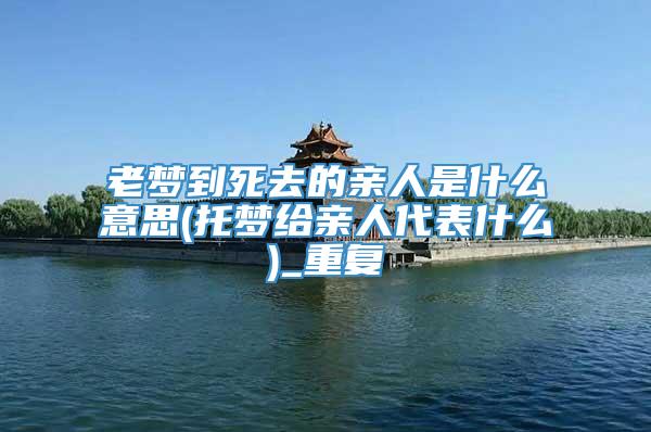 老梦到死去的亲人是什么意思(托梦给亲人代表什么)_重复
