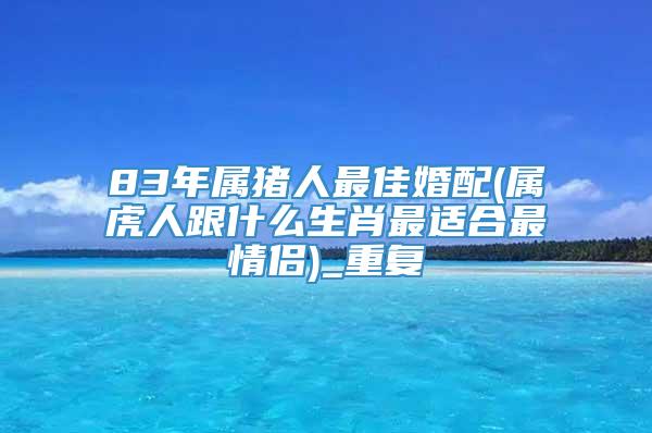 83年属猪人最佳婚配(属虎人跟什么生肖最适合最情侣)_重复