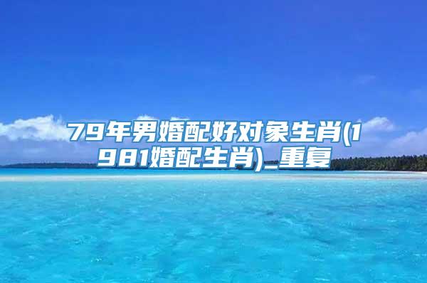 79年男婚配好对象生肖(1981婚配生肖)_重复