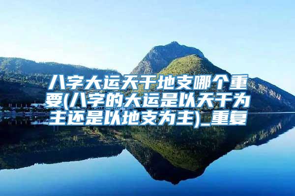 八字大运天干地支哪个重要(八字的大运是以天干为主还是以地支为主)_重复