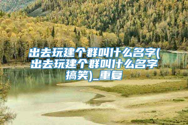 出去玩建个群叫什么名字(出去玩建个群叫什么名字搞笑)_重复