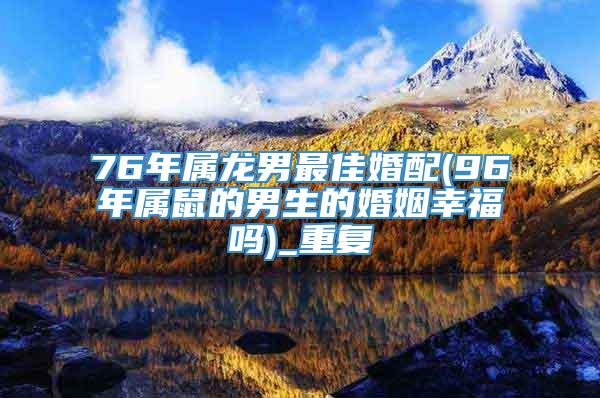 76年属龙男最佳婚配(96年属鼠的男生的婚姻幸福吗)_重复