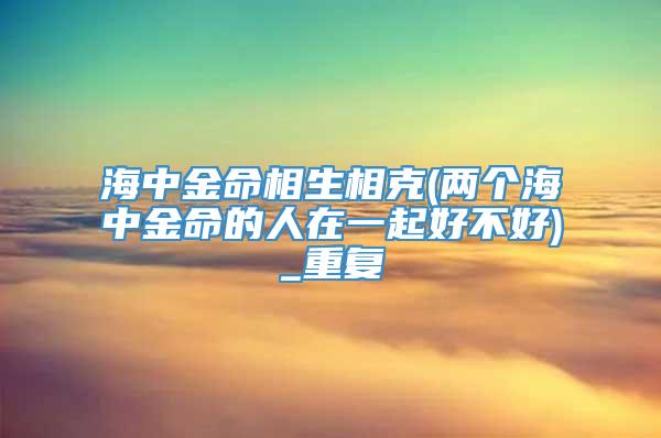 海中金命相生相克(两个海中金命的人在一起好不好)_重复