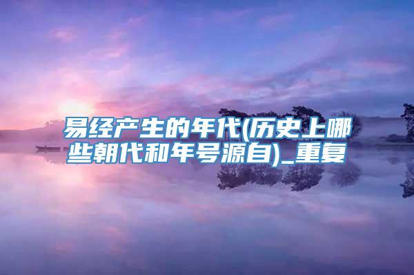 易经产生的年代(历史上哪些朝代和年号源自)_重复