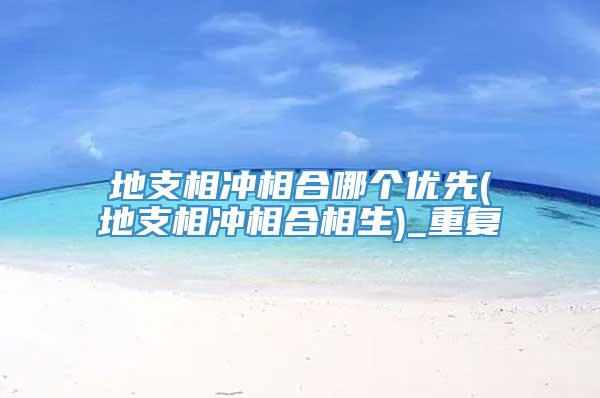 地支相冲相合哪个优先(地支相冲相合相生)_重复