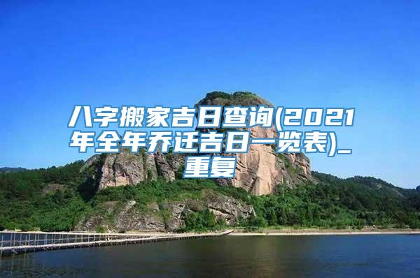 八字搬家吉日查询(2021年全年乔迁吉日一览表)_重复