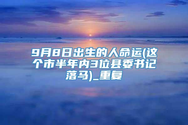 9月8日出生的人命运(这个市半年内3位县委书记落马)_重复