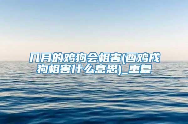 几月的鸡狗会相害(酉鸡戌狗相害什么意思)_重复