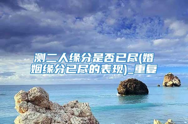 测二人缘分是否已尽(婚姻缘分已尽的表现)_重复