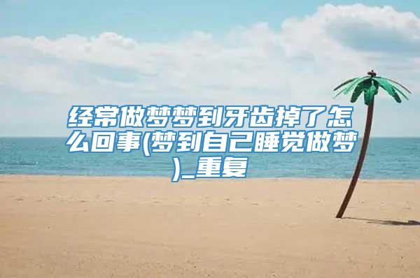 经常做梦梦到牙齿掉了怎么回事(梦到自己睡觉做梦)_重复