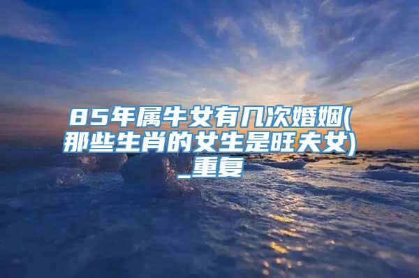 85年属牛女有几次婚姻(那些生肖的女生是旺夫女)_重复