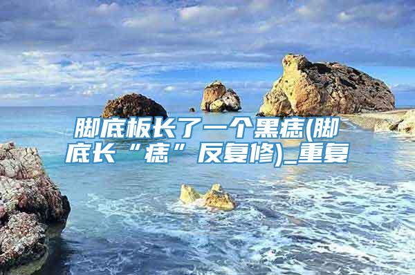 脚底板长了一个黑痣(脚底长“痣”反复修)_重复