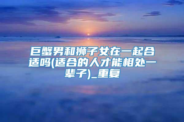 巨蟹男和狮子女在一起合适吗(适合的人才能相处一辈子)_重复