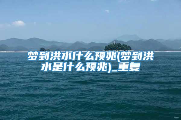 梦到洪水什么预兆(梦到洪水是什么预兆)_重复