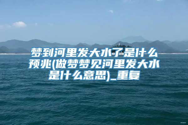 梦到河里发大水了是什么预兆(做梦梦见河里发大水是什么意思)_重复