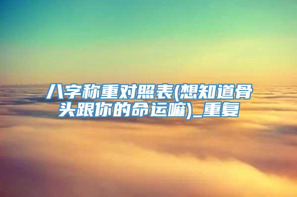 八字称重对照表(想知道骨头跟你的命运嘛)_重复
