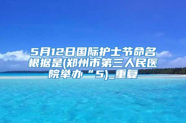 5月12日国际护士节命名根据是(郑州市第三人民医院举办“5)_重复
