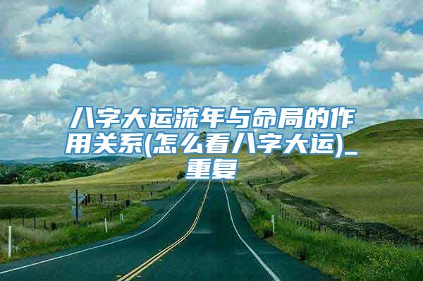 八字大运流年与命局的作用关系(怎么看八字大运)_重复