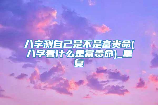 八字测自己是不是富贵命(八字看什么是富贵命)_重复