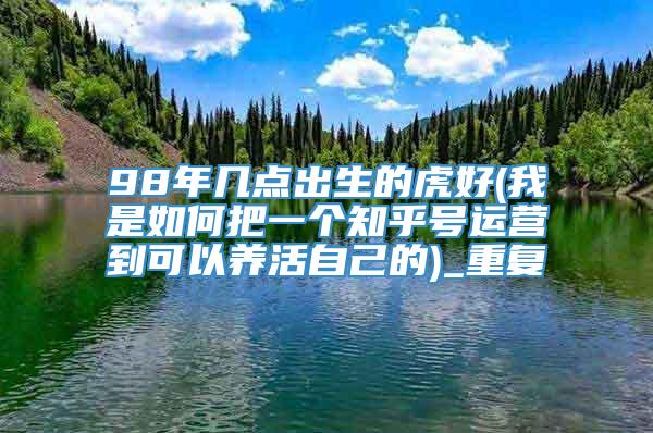 98年几点出生的虎好(我是如何把一个知乎号运营到可以养活自己的)_重复