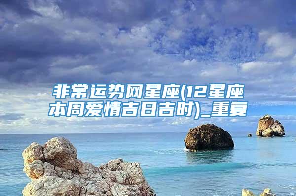 非常运势网星座(12星座本周爱情吉日吉时)_重复