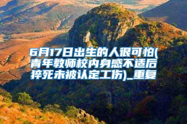 6月17日出生的人很可怕(青年教师校内身感不适后猝死未被认定工伤)_重复