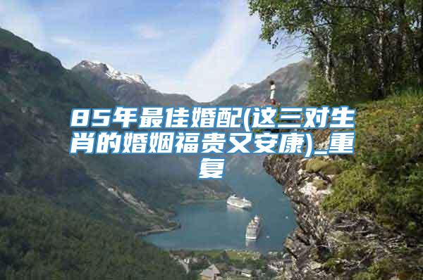 85年最佳婚配(这三对生肖的婚姻福贵又安康)_重复