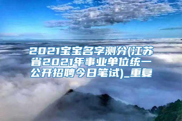 2021宝宝名字测分(江苏省2021年事业单位统一公开招聘今日笔试)_重复