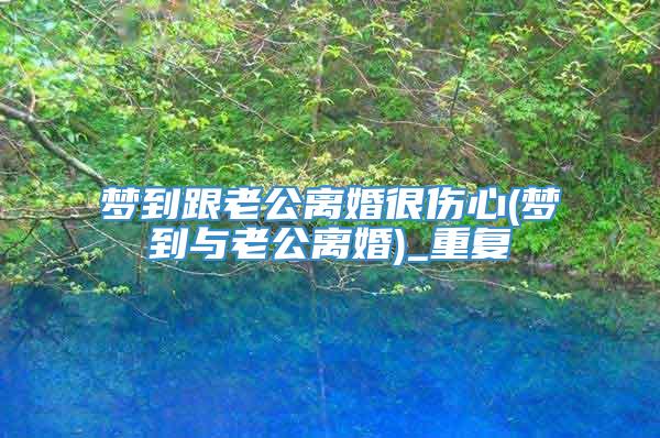 梦到跟老公离婚很伤心(梦到与老公离婚)_重复