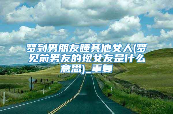 梦到男朋友睡其他女人(梦见前男友的现女友是什么意思)_重复