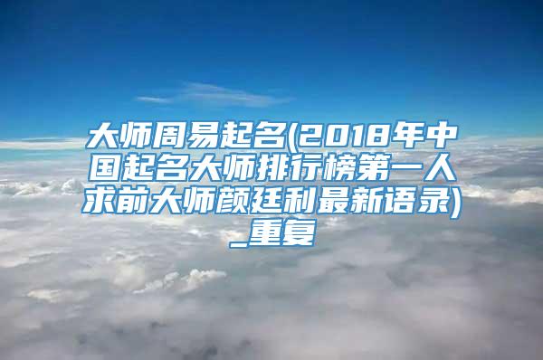 大师周易起名(2018年中国起名大师排行榜第一人求前大师颜廷利最新语录)_重复