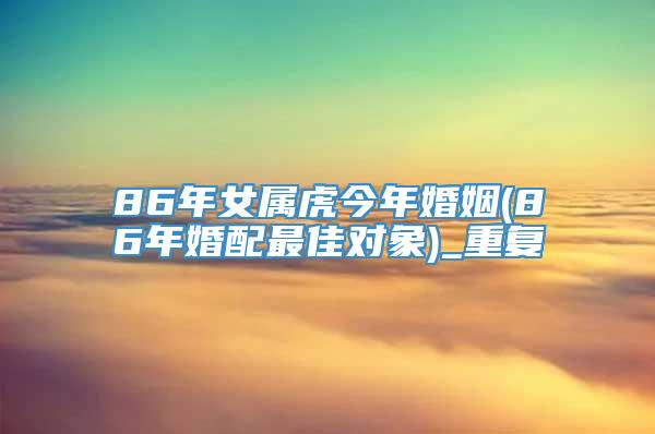 86年女属虎今年婚姻(86年婚配最佳对象)_重复
