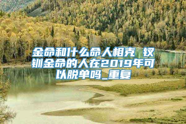 金命和什么命人相克 钗钏金命的人在2019年可以脱单吗_重复