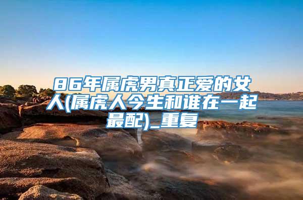 86年属虎男真正爱的女人(属虎人今生和谁在一起最配)_重复
