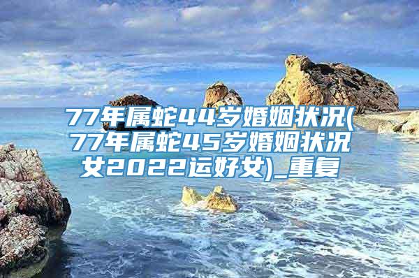 77年属蛇44岁婚姻状况(77年属蛇45岁婚姻状况女2022运好女)_重复