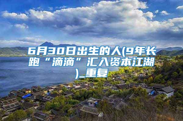 6月30日出生的人(9年长跑“滴滴”汇入资本江湖)_重复