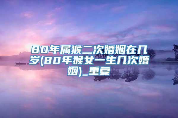 80年属猴二次婚姻在几岁(80年猴女一生几次婚姻)_重复